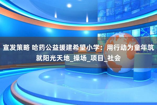 宣发策略 哈药公益援建希望小学：用行动为童年筑就阳光天地_操场_项目_社会