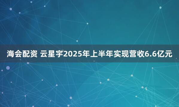 海会配资 云星宇2025年上半年实现营收6.6亿元