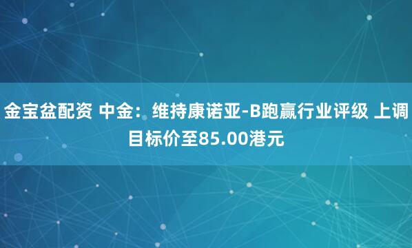 金宝盆配资 中金：维持康诺亚-B跑赢行业评级 上调目标价至85.00港元