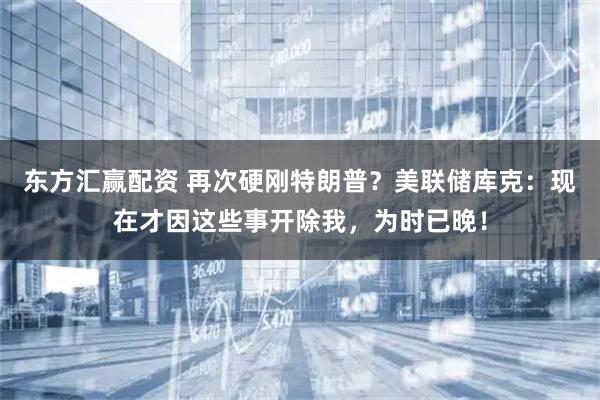 东方汇赢配资 再次硬刚特朗普？美联储库克：现在才因这些事开除我，为时已晚！
