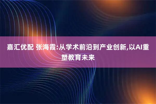 嘉汇优配 张海霞:从学术前沿到产业创新,以AI重塑教育未来