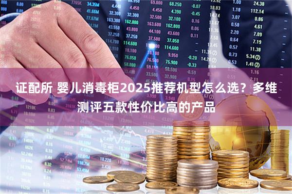 证配所 婴儿消毒柜2025推荐机型怎么选？多维测评五款性价比高的产品