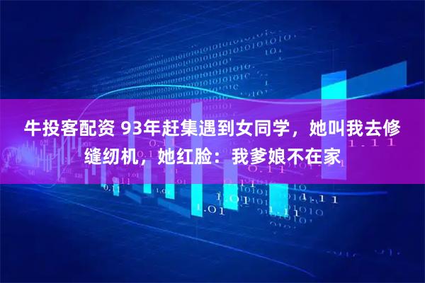 牛投客配资 93年赶集遇到女同学,她叫我去修缝纫机,她红脸:我爹娘不在家