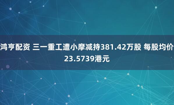 鸿亨配资 三一重工遭小摩减持381.42万股 每股均价23.5739港元