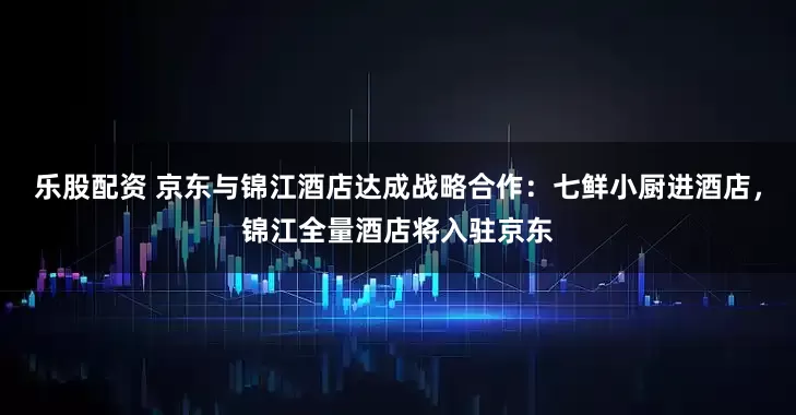 乐股配资 京东与锦江酒店达成战略合作:七鲜小厨进酒店,锦江全量酒店将入驻京东