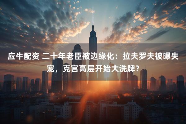 应牛配资 二十年老臣被边缘化：拉夫罗夫被曝失宠，克宫高层开始大洗牌？