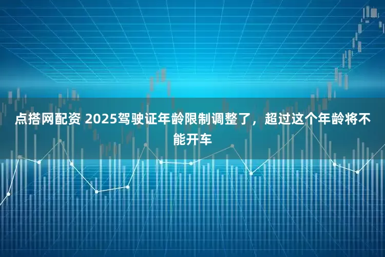 点搭网配资 2025驾驶证年龄限制调整了，超过这个年龄将不能开车