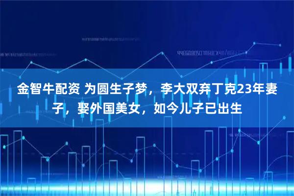 金智牛配资 为圆生子梦，李大双弃丁克23年妻子，娶外国美女，如今儿子已出生