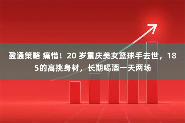 盈通策略 痛惜！20 岁重庆美女篮球手去世，185的高挑身材，长期喝酒一天两场