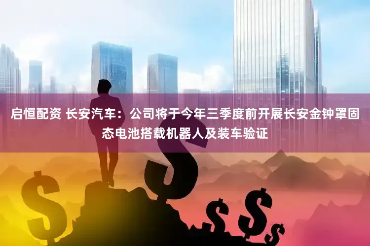 启恒配资 长安汽车：公司将于今年三季度前开展长安金钟罩固态电池搭载机器人及装车验证