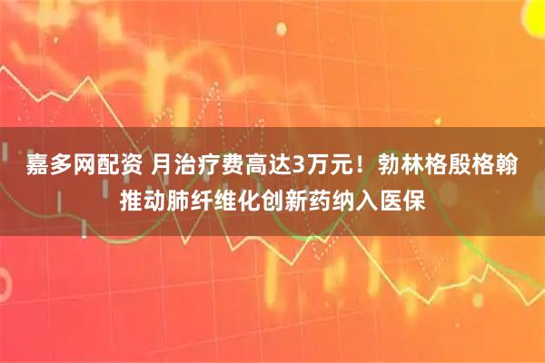 嘉多网配资 月治疗费高达3万元！勃林格殷格翰推动肺纤维化创新药纳入医保