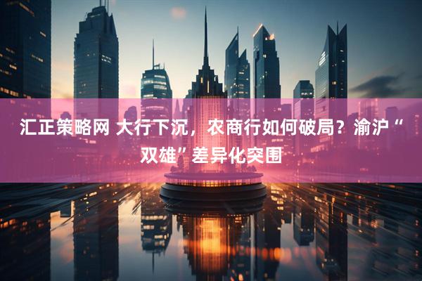 汇正策略网 大行下沉，农商行如何破局？渝沪“双雄”差异化突围