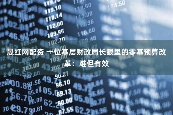 晟红网配资 一位基层财政局长眼里的零基预算改革:难但有效