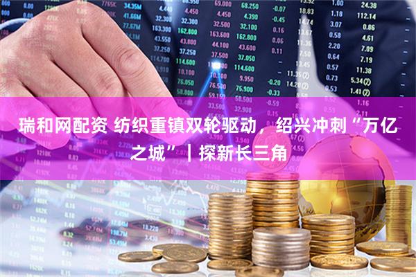 瑞和网配资 纺织重镇双轮驱动，绍兴冲刺“万亿之城”｜探新长三角